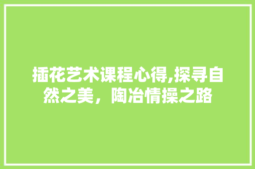 插花艺术课程心得,探寻自然之美，陶冶情操之路