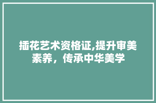 插花艺术资格证,提升审美素养，传承中华美学