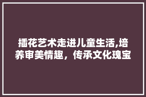 插花艺术走进儿童生活,培养审美情趣，传承文化瑰宝