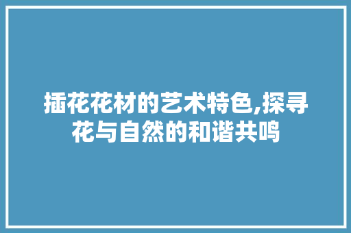 插花花材的艺术特色,探寻花与自然的和谐共鸣