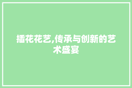 插花花艺,传承与创新的艺术盛宴