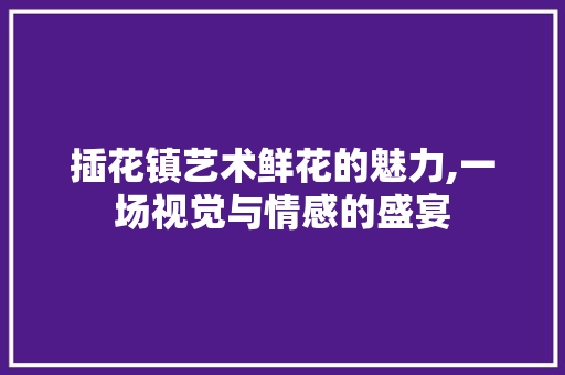 插花镇艺术鲜花的魅力,一场视觉与情感的盛宴