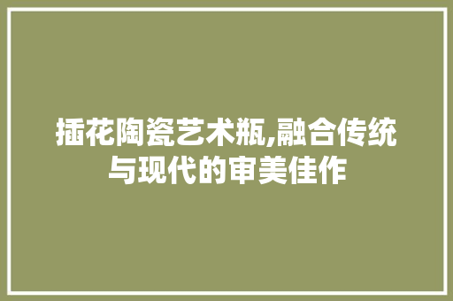 插花陶瓷艺术瓶,融合传统与现代的审美佳作