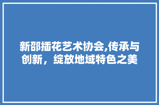 新邵插花艺术协会,传承与创新，绽放地域特色之美