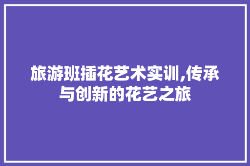 旅游班插花艺术实训,传承与创新的花艺之旅