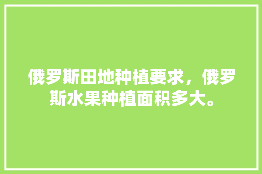 俄罗斯田地种植要求，俄罗斯水果种植面积多大。