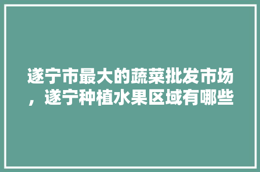 遂宁市最大的蔬菜批发市场，遂宁种植水果区域有哪些。 家禽养殖