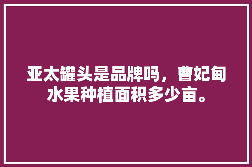 亚太罐头是品牌吗，曹妃甸水果种植面积多少亩。