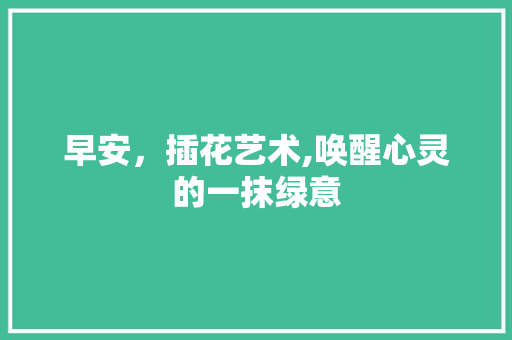 早安，插花艺术,唤醒心灵的一抹绿意 畜牧养殖