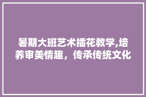 暑期大班艺术插花教学,培养审美情趣，传承传统文化 土壤施肥