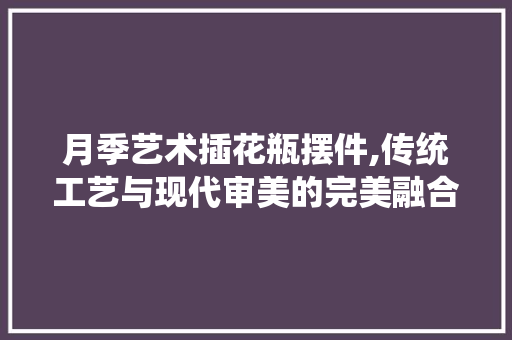 月季艺术插花瓶摆件,传统工艺与现代审美的完美融合 水果种植