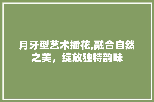 月牙型艺术插花,融合自然之美，绽放独特韵味 水果种植