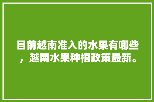 目前越南准入的水果有哪些，越南水果种植政策最新。 土壤施肥