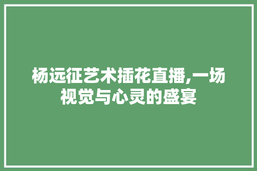 杨远征艺术插花直播,一场视觉与心灵的盛宴 畜牧养殖