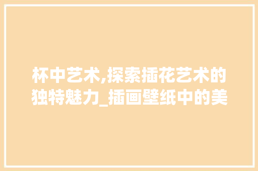 杯中艺术,探索插花艺术的独特魅力_插画壁纸中的美学介绍 畜牧养殖