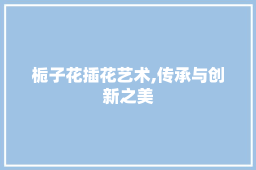 栀子花插花艺术,传承与创新之美 畜牧养殖