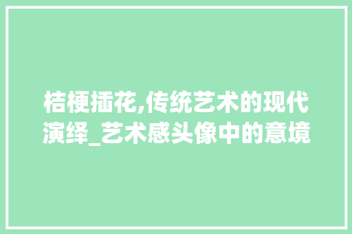 桔梗插花,传统艺术的现代演绎_艺术感头像中的意境与匠心 水果种植