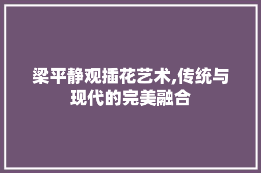 梁平静观插花艺术,传统与现代的完美融合 土壤施肥