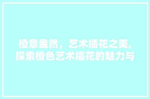 橙意盎然，艺术插花之美,探索橙色艺术插花的魅力与内涵 土壤施肥