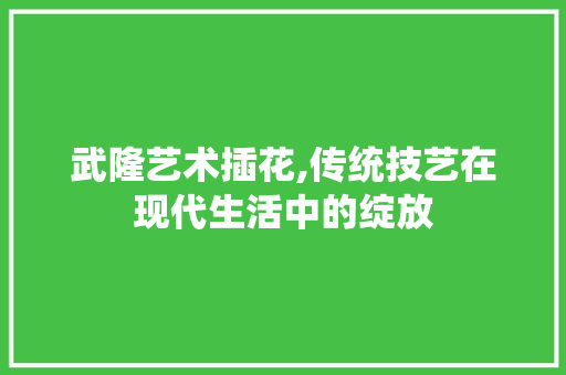 武隆艺术插花,传统技艺在现代生活中的绽放 水果种植