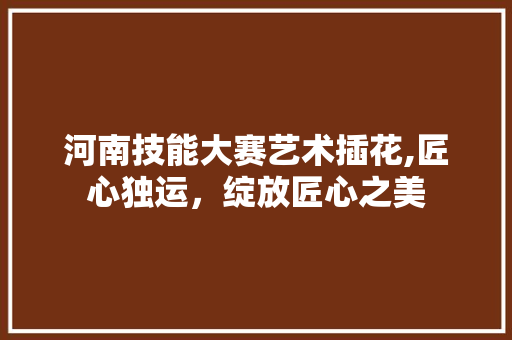 河南技能大赛艺术插花,匠心独运，绽放匠心之美 水果种植