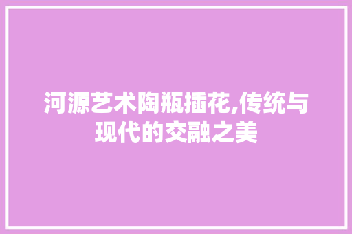 河源艺术陶瓶插花,传统与现代的交融之美 家禽养殖