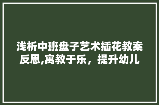 浅析中班盘子艺术插花教案反思,寓教于乐，提升幼儿审美素养 家禽养殖