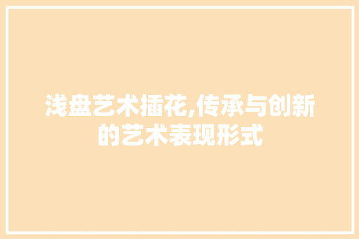 浅盘艺术插花,传承与创新的艺术表现形式 畜牧养殖