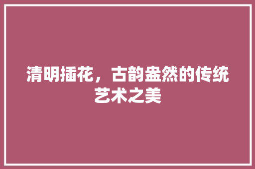 清明插花，古韵盎然的传统艺术之美 家禽养殖