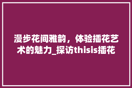 漫步花间雅韵，体验插花艺术的魅力_探访thisis插花艺术中心 畜牧养殖