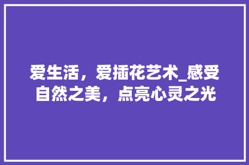 爱生活，爱插花艺术_感受自然之美，点亮心灵之光 土壤施肥