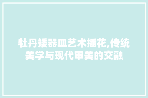 牡丹矮器皿艺术插花,传统美学与现代审美的交融 土壤施肥