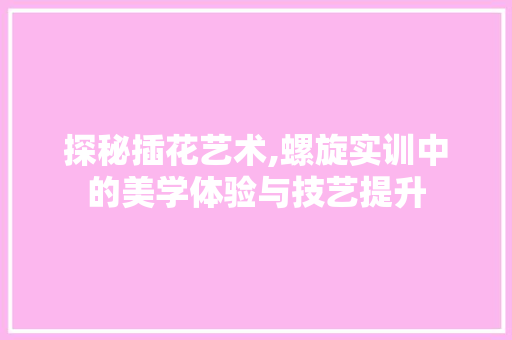 探秘插花艺术,螺旋实训中的美学体验与技艺提升