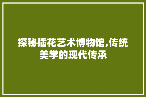 探秘插花艺术博物馆,传统美学的现代传承