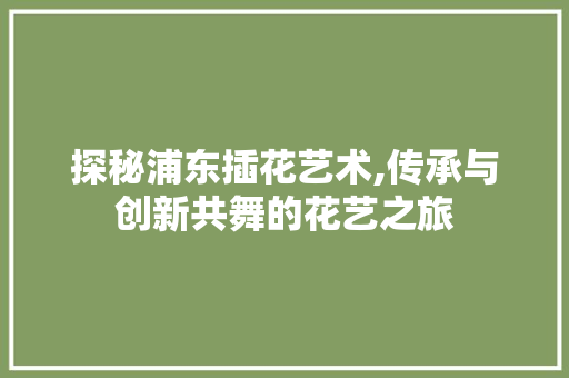 探秘浦东插花艺术,传承与创新共舞的花艺之旅