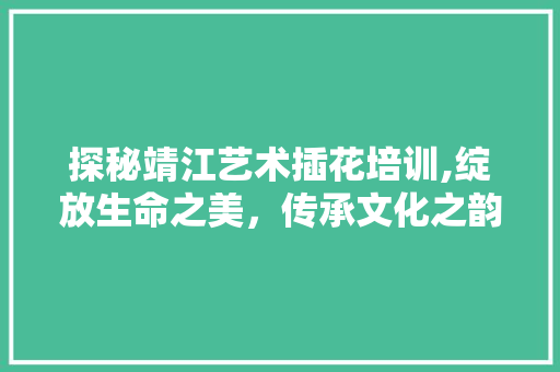 探秘靖江艺术插花培训,绽放生命之美，传承文化之韵