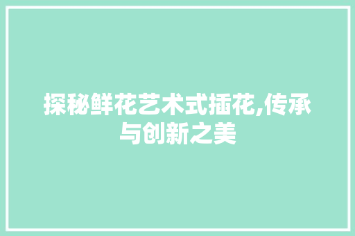 探秘鲜花艺术式插花,传承与创新之美