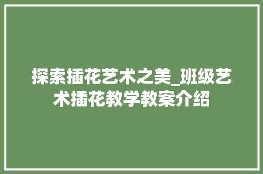 探索插花艺术之美_班级艺术插花教学教案介绍