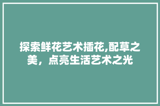 探索鲜花艺术插花,配草之美，点亮生活艺术之光