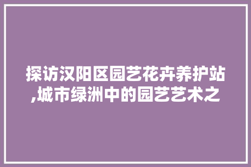 探访汉阳区园艺花卉养护站,城市绿洲中的园艺艺术之旅