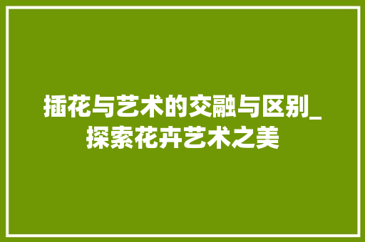 插花与艺术的交融与区别_探索花卉艺术之美