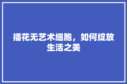 插花无艺术细胞，如何绽放生活之美 土壤施肥