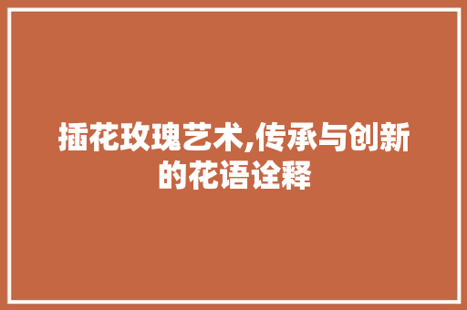 插花玫瑰艺术,传承与创新的花语诠释 家禽养殖