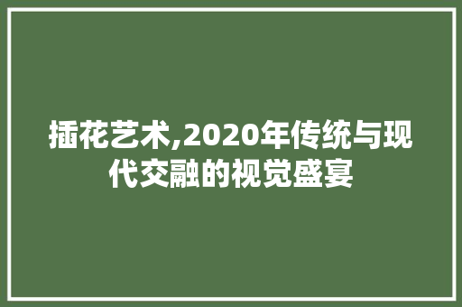 插花艺术,2020年传统与现代交融的视觉盛宴