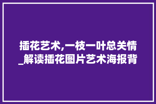 插花艺术,一枝一叶总关情_解读插花图片艺术海报背后的美学密码