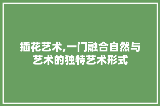 插花艺术,一门融合自然与艺术的独特艺术形式