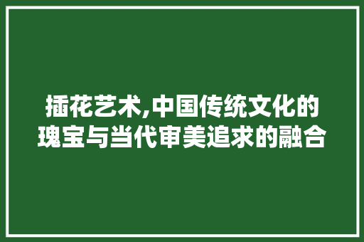 插花艺术,中国传统文化的瑰宝与当代审美追求的融合 土壤施肥