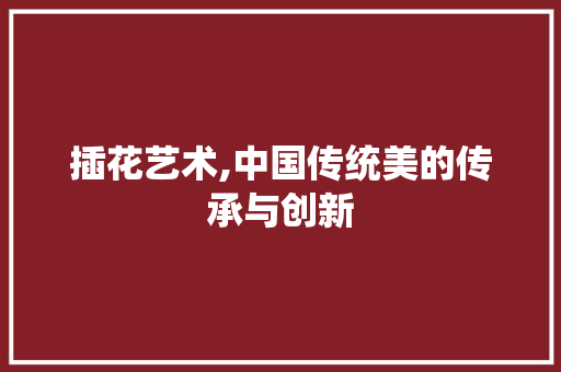 插花艺术,中国传统美的传承与创新