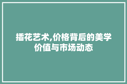 插花艺术,价格背后的美学价值与市场动态