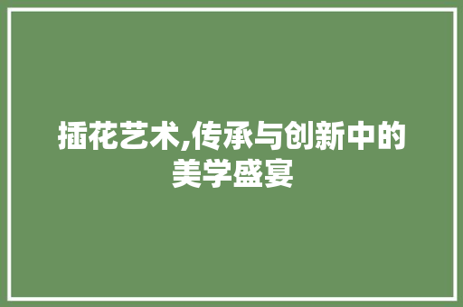 插花艺术,传承与创新中的美学盛宴